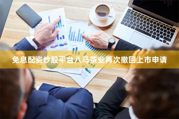 免息配资炒股平台八马茶业再次撤回上市申请