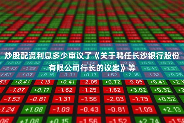 炒股配资利息多少审议了《关于聘任长沙银行股份有限公司行长