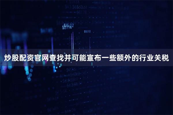 炒股配资官网查找并可能宣布一些额外的行业关税
