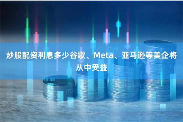 炒股配资利息多少谷歌、Meta、亚马逊等美企将从中受益