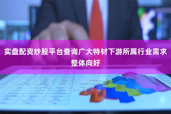 实盘配资炒股平台查询广大特材下游所属行业需求整体向好