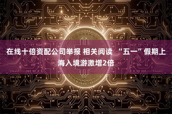 在线十倍资配公司举报 相关阅读  “五一”假期上海入境游激增2倍