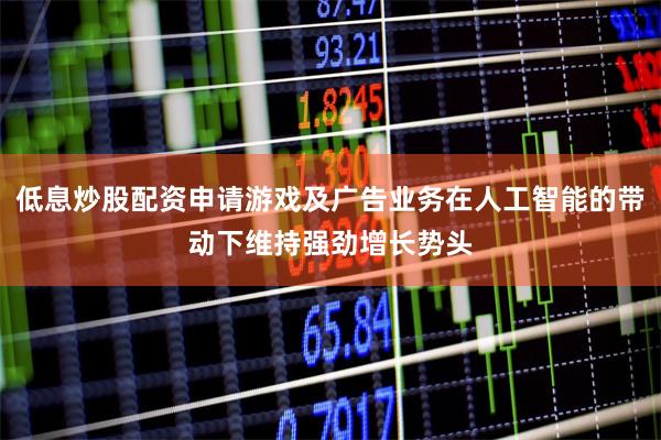 低息炒股配资申请游戏及广告业务在人工智能的带动下维持强劲增长势头