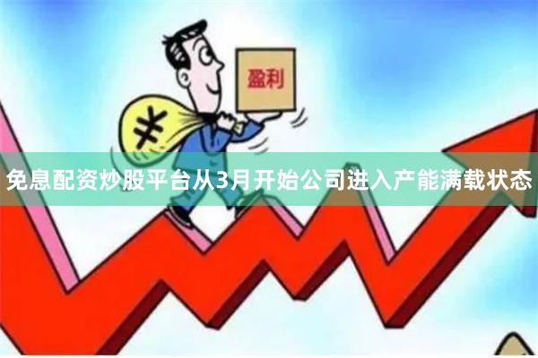 免息配资炒股平台从3月开始公司进入产能满载状态