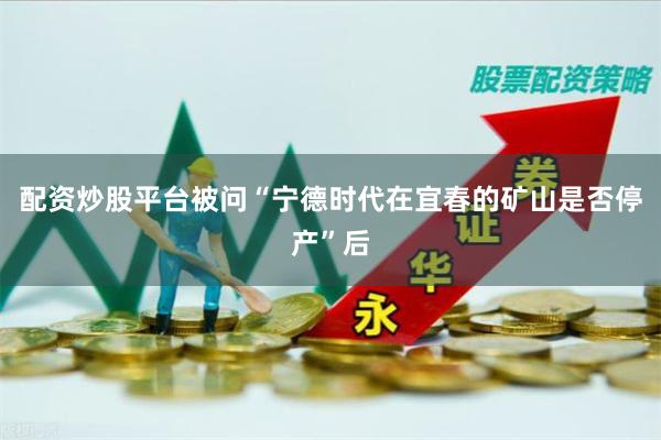 配资炒股平台被问“宁德时代在宜春的矿山是否停产”后