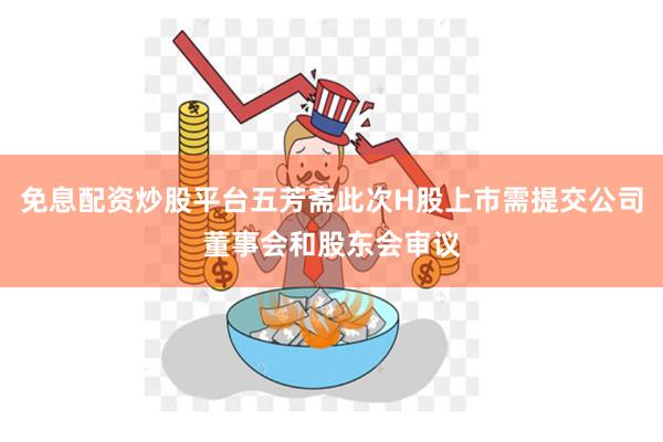 免息配资炒股平台五芳斋此次H股上市需提交公司董事会和股东会审议