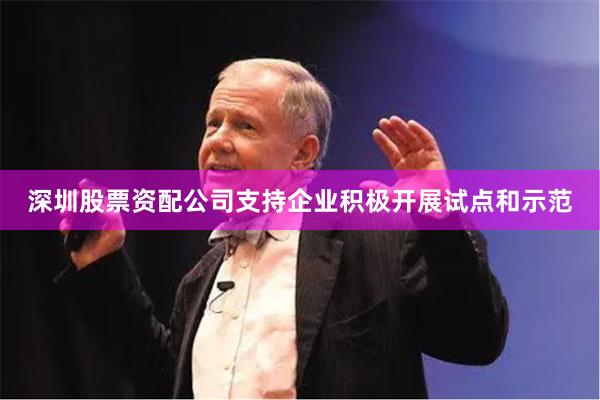 深圳股票资配公司支持企业积极开展试点和示范