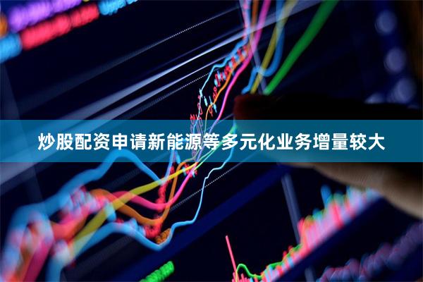 炒股配资申请新能源等多元化业务增量较大