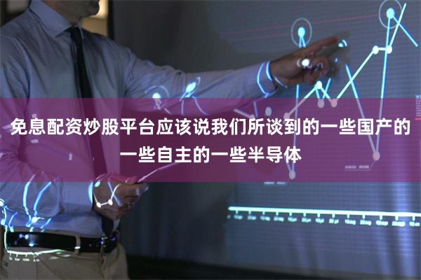 免息配资炒股平台应该说我们所谈到的一些国产的一些自主的一些半导体